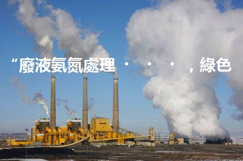 “廢液氨氮處理，綠色環(huán)保新篇章”
